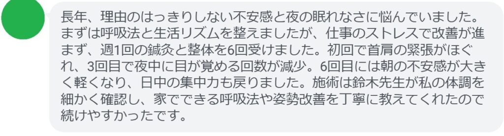 長年、理由のはっきりしない不安感と夜の眠れなさに悩んでいました。まずは呼吸法と生活リズムを整えましたが、仕事のストレスで改善が進まず、週1回の鍼灸と整体を6回受けました。初回で首肩の緊張がほぐれ、3回目で夜中に目が覚める回数が減少。6回目には朝の不安感が大きく軽くなり、日中の集中力も戻りました。施術は鈴木先生が私の体調を細かく確認し、家でできる呼吸法や姿勢改善を丁寧に教えてくれたので続けやすかったです。