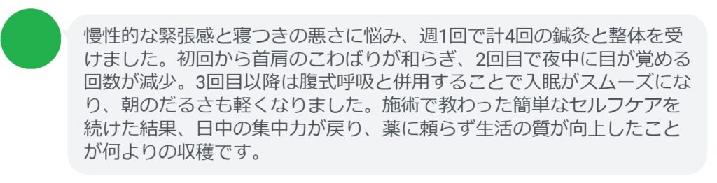 慢性的な疲労と月経不順に悩み、週1回で計4回の鍼灸と整体を受けました。初回から首肩のこわばりが和らぎ、2回目で夜の眠りが深くなったのを実感。3回目以降は月経周期が安定し始め、朝のだるさも軽くなりました。施術で教わった呼吸法や生活改善を続けたことで回復が早まり、医師と情報共有しながら進められたので安心して続けられました。薬に頼らず自然なリズムが戻ったことが何よりの収穫です。