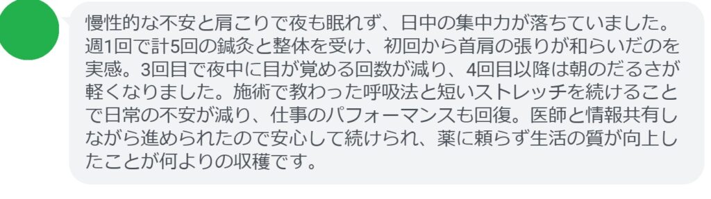 慢性的な不安と肩こりで夜も眠れず、日中の集中力が落ちていました。週1回で計5回の鍼灸と整体を受け、初回から首肩の張りが和らいだのを実感。3回目で夜中に目が覚める回数が減り、4回目以降は朝のだるさが軽くなりました。施術で教わった呼吸法と短いストレッチを続けることで日常の不安が減り、仕事のパフォーマンスも回復。医師と情報共有しながら進められたので安心して続けられ、薬に頼らず生活の質が向上したことが何よりの収穫です。