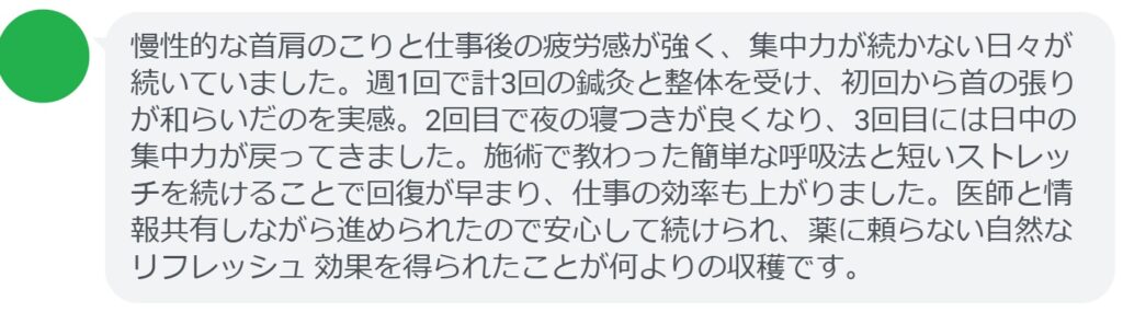 慢性的な首肩のこりと仕事後の疲労感が強く、集中力が続かない日々が続いていました。週1回で計3回の鍼灸と整体を受け、初回から首の張りが和らいだのを実感。2回目で夜の寝つきが良くなり、3回目には日中の集中力が戻ってきました。施術で教わった簡単な呼吸法と短いストレッチを続けることで回復が早まり、仕事の効率も上がりました。医師と情報共有しながら進められたので安心して続けられ、薬に頼らない自然なリフレッシュ 効果を得られたことが何よりの収穫です。