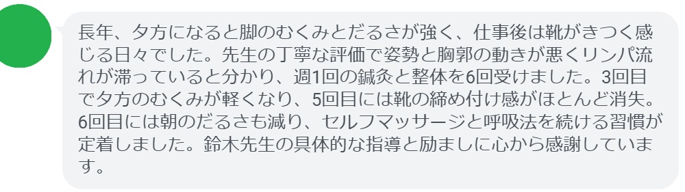 長年、夕方になると脚のむくみとだるさが強く、仕事後は靴がきつく感じる日々でした。先生の丁寧な評価で姿勢と胸郭の動きが悪くリンパ流れが滞っていると分かり、週1回の鍼灸と整体を6回受けました。3回目で夕方のむくみが軽くなり、5回目には靴の締め付け感がほとんど消失。6回目には朝のだるさも減り、セルフマッサージと呼吸法を続ける習慣が定着しました。鈴木先生の具体的な指導と励ましに心から感謝しています。
