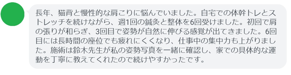 長年、猫背と慢性的な肩こりに悩んでいました。自宅での体幹トレとストレッチを続けながら、週1回の鍼灸と整体を6回受けました。初回で肩の張りが和らぎ、3回目で姿勢が自然に伸びる感覚が出てきました。6回目には長時間の座位でも疲れにくくなり、仕事中の集中力も上がりました。施術は鈴木先生が私の姿勢写真を一緒に確認し、家での具体的な運動を丁寧に教えてくれたので続けやすかったです。