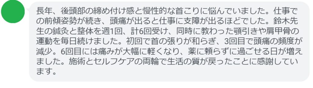 長年、後頭部の締め付け感と慢性的な首こりに悩んでいました。仕事での前傾姿勢が続き、頭痛が出ると仕事に支障が出るほどでした。鈴木先生の鍼灸と整体を週1回、計6回受け、同時に教わった顎引きや肩甲骨の運動を毎日続けました。初回で首の張りが和らぎ、3回目で頭痛の頻度が減少。6回目には痛みが大幅に軽くなり、薬に頼らずに過ごせる日が増えました。施術とセルフケアの両輪で生活の質が戻ったことに感謝しています。