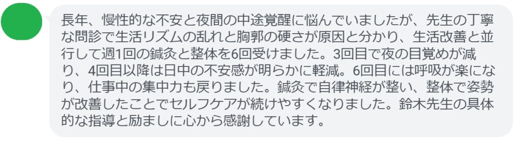 長年、慢性的な不安と夜間の中途覚醒に悩んでいましたが、先生の丁寧な問診で生活リズムの乱れと胸郭の硬さが原因と分かり、生活改善と並行して週1回の鍼灸と整体を6回受けました。3回目で夜の目覚めが減り、4回目以降は日中の不安感が明らかに軽減。6回目には呼吸が楽になり、仕事中の集中力も戻りました。鍼灸で自律神経が整い、整体で姿勢が改善したことでセルフケアが続けやすくなりました。鈴木先生の具体的な指導と励ましに心から感謝しています。