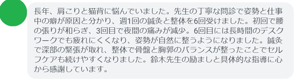 長年、肩こりと猫背に悩んでいました。先生の丁寧な問診で姿勢と仕事中の癖が原因と分かり、週1回の鍼灸と整体を6回受けました。初回で腰の張りが和らぎ、3回目で夜間の痛みが減少。6回目には長時間のデスクワークでも疲れにくくなり、姿勢が自然に整うようになりました。鍼灸で深部の緊張が取れ、整体で骨盤と胸郭のバランスが整ったことでセルフケアも続けやすくなりました。鈴木先生の励ましと具体的な指導に心から感謝しています。
