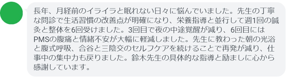 長年、月経前のイライラと眠れない日々に悩んでいました。先生の丁寧な問診で生活習慣の改善点が明確になり、栄養指導と並行して週1回の鍼灸と整体を6回受けました。3回目で夜の中途覚醒が減り、6回目にはPMSの腹痛と情緒不安が大幅に軽減しました。先生に教わった朝の光浴と腹式呼吸、合谷と三陰交のセルフケアを続けることで再発が減り、仕事中の集中力も戻りました。鈴木先生の具体的な指導と励ましに心から感謝しています。