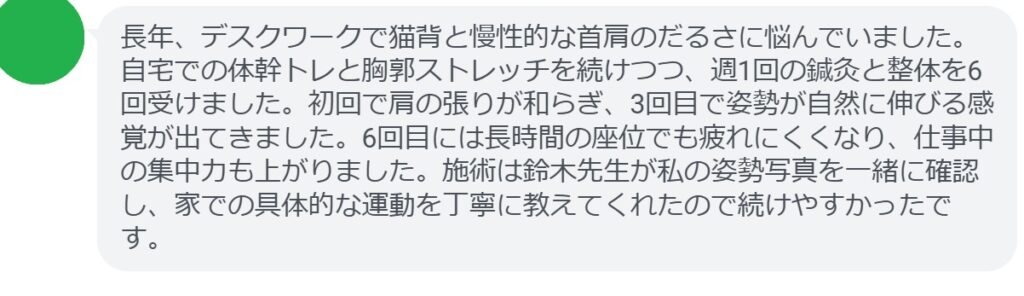 長年、デスクワークで猫背と慢性的な首肩のだるさに悩んでいました。自宅での体幹トレと胸郭ストレッチを続けつつ、週1回の鍼灸と整体を6回受けました。初回で肩の張りが和らぎ、3回目で姿勢が自然に伸びる感覚が出てきました。6回目には長時間の座位でも疲れにくくなり、仕事中の集中力も上がりました。施術は鈴木先生が私の姿勢写真を一緒に確認し、家での具体的な運動を丁寧に教えてくれたので続けやすかったです。