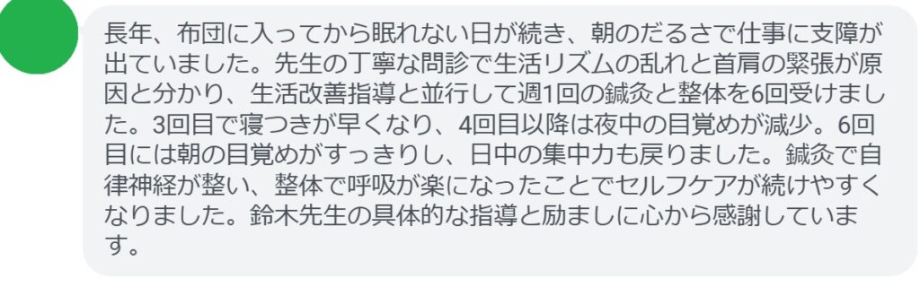 長年、布団に入ってから眠れない日が続き、朝のだるさで仕事に支障が出ていました。先生の丁寧な問診で生活リズムの乱れと首肩の緊張が原因と分かり、生活改善指導と並行して週1回の鍼灸と整体を6回受けました。3回目で寝つきが早くなり、4回目以降は夜中の目覚めが減少。6回目には朝の目覚めがすっきりし、日中の集中力も戻りました。鍼灸で自律神経が整い、整体で呼吸が楽になったことでセルフケアが続けやすくなりました。鈴木先生の具体的な指導と励ましに心から感謝しています。
