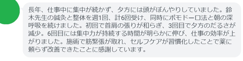 長年、仕事中に集中が続かず、夕方には頭がぼんやりしていました。鈴木先生の鍼灸と整体を週1回、計6回受け、同時にポモドーロ法と朝の深呼吸を続けました。初回で首肩の張りが和らぎ、3回目で夕方のだるさが減少。6回目には集中力が持続する時間が明らかに伸び、仕事の効率が上がりました。施術で筋緊張が取れ、セルフケアが習慣化したことで薬に頼らず改善できたことに感謝しています。