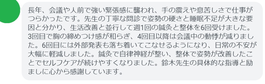長年、会議や人前で強い緊張感に襲われ、手の震えや息苦しさで仕事がつらかったです。先生の丁寧な問診で姿勢の硬さと睡眠不足が大きな要因と分かり、生活改善と並行して週1回の鍼灸と整体を6回受けました。3回目で胸の締めつけ感が和らぎ、4回目以降は会議中の動悸が減りました。6回目には外部発表も落ち着いてこなせるようになり、日常の不安が大幅に軽減しました。鍼灸で自律神経が整い、整体で姿勢が改善したことでセルフケアが続けやすくなりました。鈴木先生の具体的な指導と励ましに心から感謝しています。