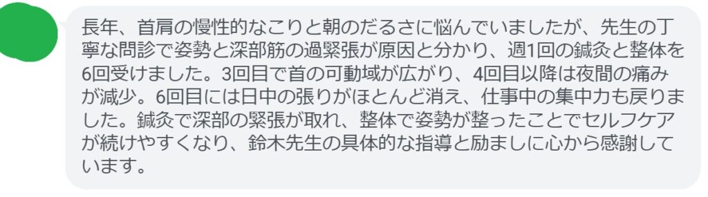 長年、首肩の慢性的なこりと朝のだるさに悩んでいましたが、先生の丁寧な問診で姿勢と深部筋の過緊張が原因と分かり、週1回の鍼灸と整体を6回受けました。3回目で首の可動域が広がり、4回目以降は夜間の痛みが減少。6回目には日中の張りがほとんど消え、仕事中の集中力も戻りました。鍼灸で深部の緊張が取れ、整体で姿勢が整ったことでセルフケアが続けやすくなり、鈴木先生の具体的な指導と励ましに心から感謝しています。