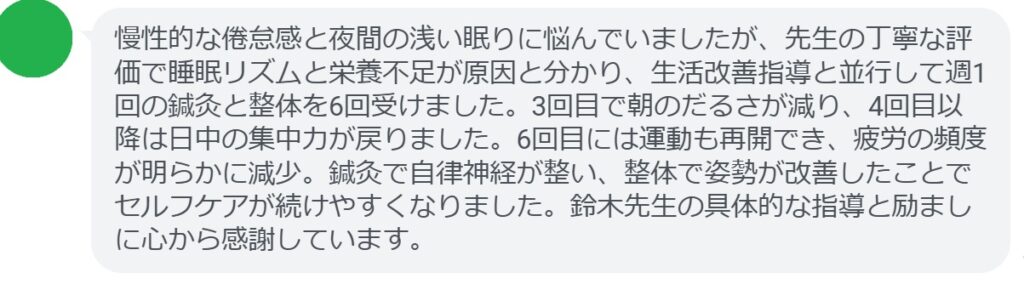 慢性的な倦怠感と夜間の浅い眠りに悩んでいましたが、先生の丁寧な評価で睡眠リズムと栄養不足が原因と分かり、生活改善指導と並行して週1回の鍼灸と整体を6回受けました。3回目で朝のだるさが減り、4回目以降は日中の集中力が戻りました。6回目には運動も再開でき、疲労の頻度が明らかに減少。鍼灸で自律神経が整い、整体で姿勢が改善したことでセルフケアが続けやすくなりました。鈴木先生の具体的な指導と励ましに心から感謝しています。