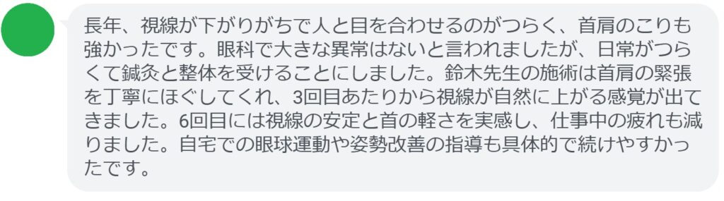 長年、視線が下がりがちで人と目を合わせるのがつらく、首肩のこりも強かったです。眼科で大きな異常はないと言われましたが、日常がつらくて鍼灸と整体を受けることにしました。鈴木先生の施術は首肩の緊張を丁寧にほぐしてくれ、3回目あたりから視線が自然に上がる感覚が出てきました。6回目には視線の安定と首の軽さを実感し、仕事中の疲れも減りました。自宅での眼球運動や姿勢改善の指導も具体的で続けやすかったです。