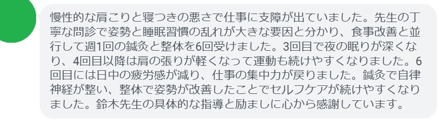 慢性的な肩こりと寝つきの悪さで仕事に支障が出ていました。先生の丁寧な問診で姿勢と睡眠習慣の乱れが大きな要因と分かり、食事改善と並行して週1回の鍼灸と整体を6回受けました。3回目で夜の眠りが深くなり、4回目以降は肩の張りが軽くなって運動も続けやすくなりました。6回目には日中の疲労感が減り、仕事の集中力が戻りました。鍼灸で自律神経が整い、整体で姿勢が改善したことでセルフケアが続けやすくなりました。鈴木先生の具体的な指導と励ましに心から感謝しています。