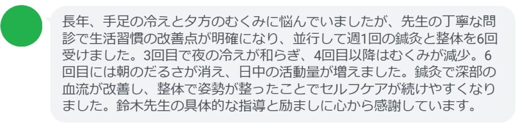 長年、手足の冷えと夕方のむくみに悩んでいましたが、先生の丁寧な問診で生活習慣の改善点が明確になり、並行して週1回の鍼灸と整体を6回受けました。3回目で夜の冷えが和らぎ、4回目以降はむくみが減少。6回目には朝のだるさが消え、日中の活動量が増えました。鍼灸で深部の血流が改善し、整体で姿勢が整ったことでセルフケアが続けやすくなりました。鈴木先生の具体的な指導と励ましに心から感謝しています。