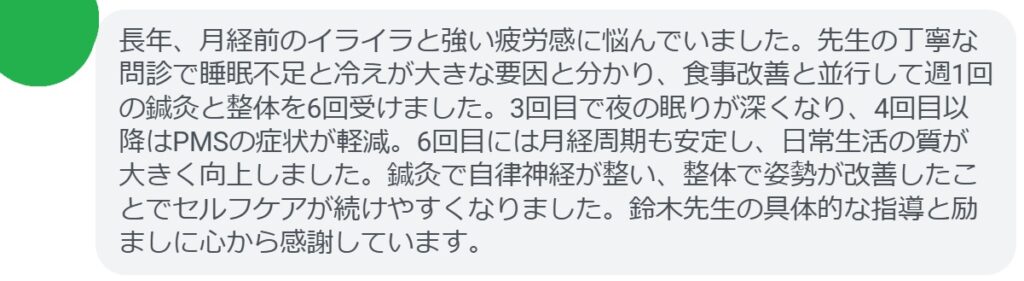 長年、月経前のイライラと強い疲労感に悩んでいました。先生の丁寧な問診で睡眠不足と冷えが大きな要因と分かり、食事改善と並行して週1回の鍼灸と整体を6回受けました。3回目で夜の眠りが深くなり、4回目以降はPMSの症状が軽減。6回目には月経周期も安定し、日常生活の質が大きく向上しました。鍼灸で自律神経が整い、整体で姿勢が改善したことでセルフケアが続けやすくなりました。鈴木先生の具体的な指導と励ましに心から感謝しています。