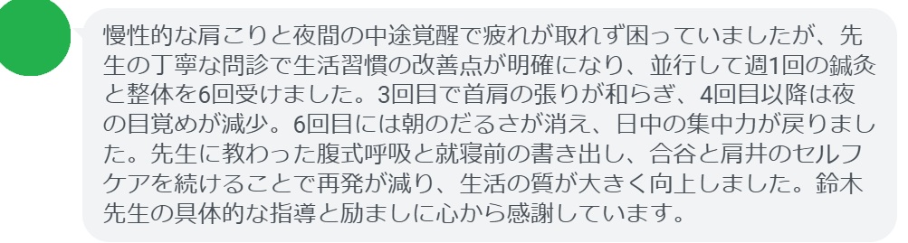 慢性的な肩こりと夜間の中途覚醒で疲れが取れず困っていましたが、先生の丁寧な問診で生活習慣の改善点が明確になり、並行して週1回の鍼灸と整体を6回受けました。3回目で首肩の張りが和らぎ、4回目以降は夜の目覚めが減少。6回目には朝のだるさが消え、日中の集中力が戻りました。先生に教わった腹式呼吸と就寝前の書き出し、合谷と肩井のセルフケアを続けることで再発が減り、生活の質が大きく向上しました。鈴木先生の具体的な指導と励ましに心から感謝しています。