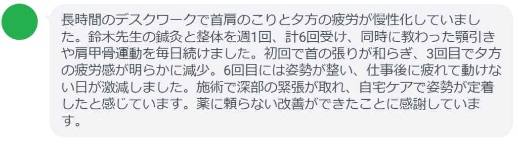 長時間のデスクワークで首肩のこりと夕方の疲労が慢性化していました。鈴木先生の鍼灸と整体を週1回、計6回受け、同時に教わった顎引きや肩甲骨運動を毎日続けました。初回で首の張りが和らぎ、3回目で夕方の疲労感が明らかに減少。6回目には姿勢が整い、仕事後に疲れて動けない日が激減しました。施術で深部の緊張が取れ、自宅ケアで姿勢が定着したと感じています。薬に頼らない改善ができたことに感謝しています。