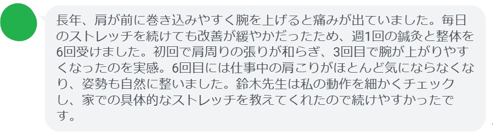長年、肩が前に巻き込みやすく腕を上げると痛みが出ていました。毎日のストレッチを続けても改善が緩やかだったため、週1回の鍼灸と整体を6回受けました。初回で肩周りの張りが和らぎ、3回目で腕が上がりやすくなったのを実感。6回目には仕事中の肩こりがほとんど気にならなくなり、姿勢も自然に整いました。鈴木先生は私の動作を細かくチェックし、家での具体的なストレッチを教えてくれたので続けやすかったです。
