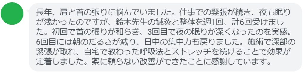 長年、肩と首の張りに悩んでいました。仕事での緊張が続き、夜も眠りが浅かったのですが、鈴木先生の鍼灸と整体を週1回、計6回受けました。初回で首の張りが和らぎ、3回目で夜の眠りが深くなったのを実感。6回目には朝のだるさが減り、日中の集中力も戻りました。施術で深部の緊張が取れ、自宅で教わった呼吸法とストレッチを続けることで効果が定着しました。薬に頼らない改善ができたことに感謝しています。