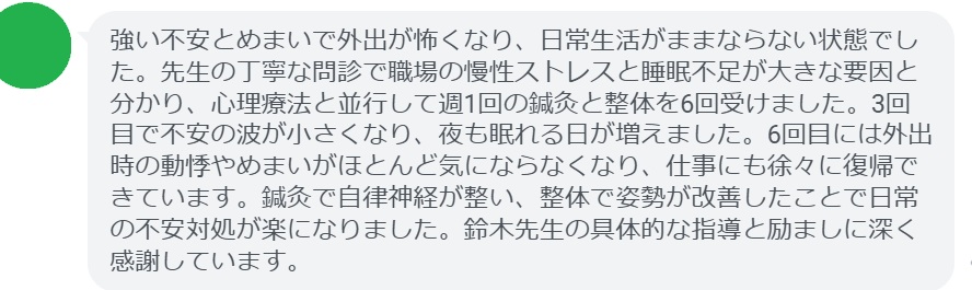 強い不安とめまいで外出が怖くなり、日常生活がままならない状態でした。先生の丁寧な問診で職場の慢性ストレスと睡眠不足が大きな要因と分かり、心理療法と並行して週1回の鍼灸と整体を6回受けました。3回目で不安の波が小さくなり、夜も眠れる日が増えました。6回目には外出時の動悸やめまいがほとんど気にならなくなり、仕事にも徐々に復帰できています。鍼灸で自律神経が整い、整体で姿勢が改善したことで日常の不安対処が楽になりました。鈴木先生の具体的な指導と励ましに深く感謝しています。
