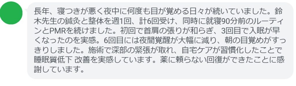 長年、寝つきが悪く夜中に何度も目が覚める日々が続いていました。鈴木先生の鍼灸と整体を週1回、計6回受け、同時に就寝90分前のルーティンとPMRを続けました。初回で首肩の張りが和らぎ、3回目で入眠が早くなったのを実感。6回目には夜間覚醒が大幅に減り、朝の目覚めがすっきりしました。施術で深部の緊張が取れ、自宅ケアが習慣化したことで睡眠質低下 改善を実感しています。薬に頼らない回復ができたことに感謝しています。