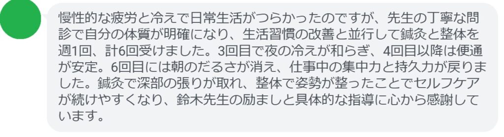 慢性的な疲労と冷えで日常生活がつらかったのですが、先生の丁寧な問診で自分の体質が明確になり、生活習慣の改善と並行して鍼灸と整体を週1回、計6回受けました。3回目で夜の冷えが和らぎ、4回目以降は便通が安定。6回目には朝のだるさが消え、仕事中の集中力と持久力が戻りました。鍼灸で深部の張りが取れ、整体で姿勢が整ったことでセルフケアが続けやすくなり、鈴木先生の励ましと具体的な指導に心から感謝しています。
