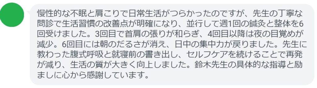 慢性的な不眠と肩こりで日常生活がつらかったのですが、先生の丁寧な問診で生活習慣の改善点が明確になり、並行して週1回の鍼灸と整体を6回受けました。3回目で首肩の張りが和らぎ、4回目以降は夜の目覚めが減少。6回目には朝のだるさが消え、日中の集中力が戻りました。先生に教わった腹式呼吸と就寝前の書き出し、セルフケアを続けることで再発が減り、生活の質が大きく向上しました。鈴木先生の具体的な指導と励ましに心から感謝しています。