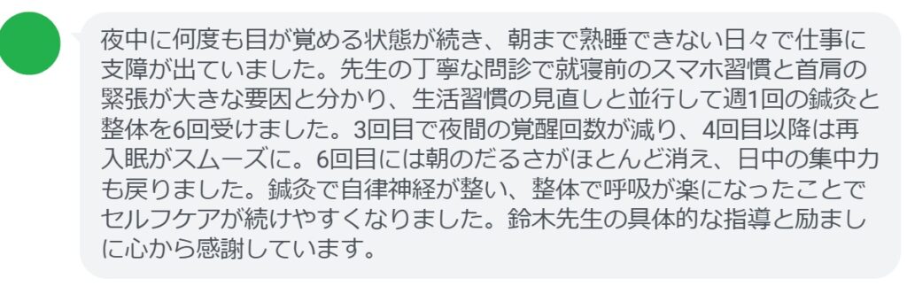 夜中に何度も目が覚める状態が続き、朝まで熟睡できない日々で仕事に支障が出ていました。先生の丁寧な問診で就寝前のスマホ習慣と首肩の緊張が大きな要因と分かり、生活習慣の見直しと並行して週1回の鍼灸と整体を6回受けました。3回目で夜間の覚醒回数が減り、4回目以降は再入眠がスムーズに。6回目には朝のだるさがほとんど消え、日中の集中力も戻りました。鍼灸で自律神経が整い、整体で呼吸が楽になったことでセルフケアが続けやすくなりました。鈴木先生の具体的な指導と励ましに心から感謝しています。