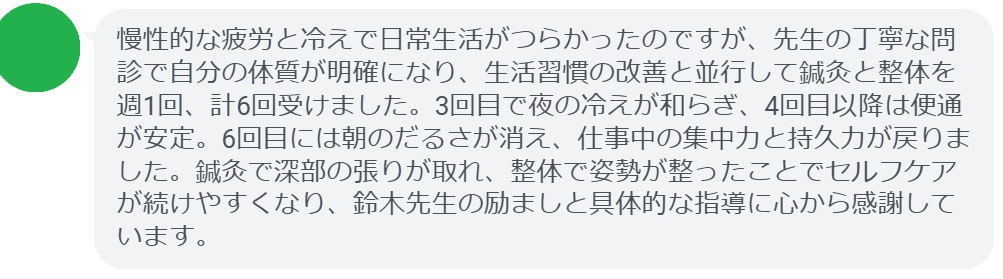 慢性的な疲労と冷えで日常生活がつらかったのですが、先生の丁寧な問診で自分の体質が明確になり、生活習慣の改善と並行して鍼灸と整体を週1回、計6回受けました。3回目で夜の冷えが和らぎ、4回目以降は便通が安定。6回目には朝のだるさが消え、仕事中の集中力と持久力が戻りました。鍼灸で深部の張りが取れ、整体で姿勢が整ったことでセルフケアが続けやすくなり、鈴木先生の励ましと具体的な指導に心から感謝しています。