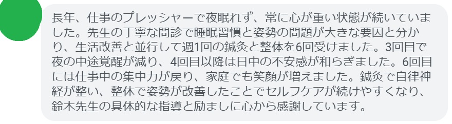長年、仕事のプレッシャーで夜眠れず、常に心が重い状態が続いていました。先生の丁寧な問診で睡眠習慣と姿勢の問題が大きな要因と分かり、生活改善と並行して週1回の鍼灸と整体を6回受けました。3回目で夜の中途覚醒が減り、4回目以降は日中の不安感が和らぎました。6回目には仕事中の集中力が戻り、家庭でも笑顔が増えました。鍼灸で自律神経が整い、整体で姿勢が改善したことでセルフケアが続けやすくなり、鈴木先生の具体的な指導と励ましに心から感謝しています。