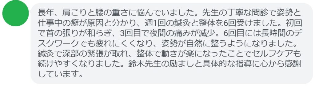 長年、肩こりと腰の重さに悩んでいました。先生の丁寧な問診で姿勢と仕事中の癖が原因と分かり、週1回の鍼灸と整体を6回受けました。初回で首の張りが和らぎ、3回目で夜間の痛みが減少。6回目には長時間のデスクワークでも疲れにくくなり、姿勢が自然に整うようになりました。鍼灸で深部の緊張が取れ、整体で動きが楽になったことでセルフケアも続けやすくなりました。鈴木先生の励ましと具体的な指導に心から感謝しています。