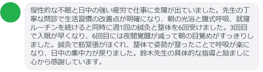 慢性的な不眠と日中の強い疲労で仕事に支障が出ていました。先生の丁寧な問診で生活習慣の改善点が明確になり、朝の光浴と腹式呼吸、就寝ルーチンを続けると同時に週1回の鍼灸と整体を6回受けました。3回目で入眠が早くなり、6回目には夜間覚醒が減って朝の目覚めがすっきりしました。鍼灸で筋緊張がほぐれ、整体で姿勢が整ったことで呼吸が楽になり、日中の集中力が戻りました。鈴木先生の具体的な指導と励ましに心から感謝しています。