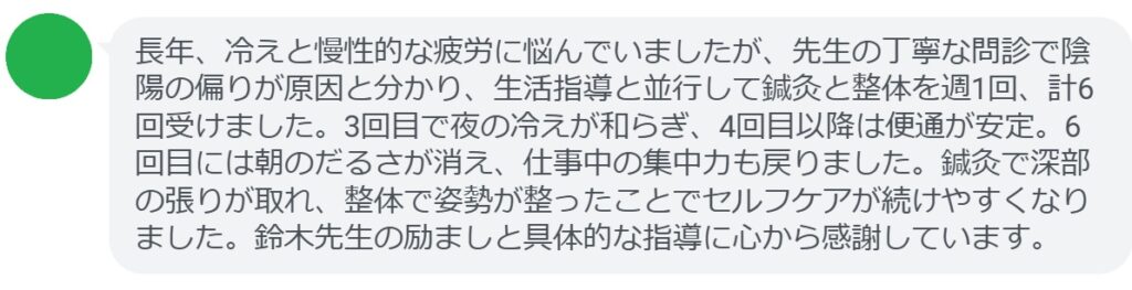 長年、冷えと慢性的な疲労に悩んでいましたが、先生の丁寧な問診で陰陽の偏りが原因と分かり、生活指導と並行して鍼灸と整体を週1回、計6回受けました。3回目で夜の冷えが和らぎ、4回目以降は便通が安定。6回目には朝のだるさが消え、仕事中の集中力も戻りました。鍼灸で深部の張りが取れ、整体で姿勢が整ったことでセルフケアが続けやすくなりました。鈴木先生の励ましと具体的な指導に心から感謝しています。