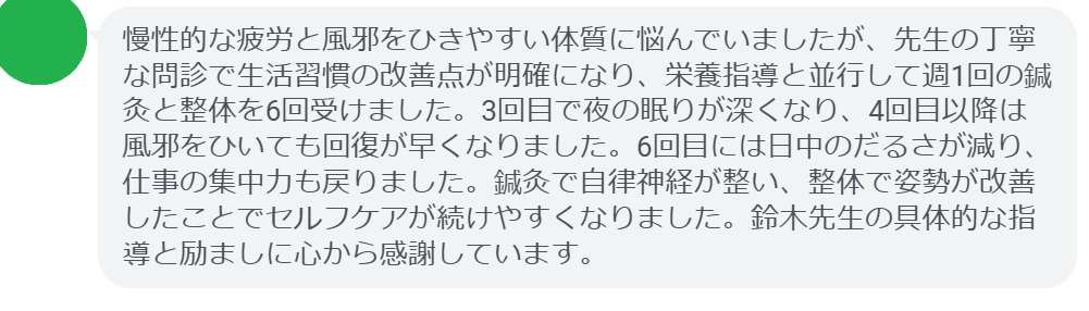 慢性的な疲労と風邪をひきやすい体質に悩んでいましたが、先生の丁寧な問診で生活習慣の改善点が明確になり、栄養指導と並行して週1回の鍼灸と整体を6回受けました。3回目で夜の眠りが深くなり、4回目以降は風邪をひいても回復が早くなりました。6回目には日中のだるさが減り、仕事の集中力も戻りました。鍼灸で自律神経が整い、整体で姿勢が改善したことでセルフケアが続けやすくなりました。鈴木先生の具体的な指導と励ましに心から感謝しています。