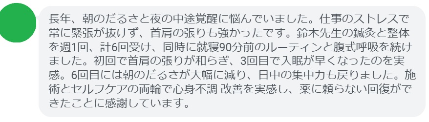 長年、朝のだるさと夜の中途覚醒に悩んでいました。仕事のストレスで常に緊張が抜けず、首肩の張りも強かったです。鈴木先生の鍼灸と整体を週1回、計6回受け、同時に就寝90分前のルーティンと腹式呼吸を続けました。初回で首肩の張りが和らぎ、3回目で入眠が早くなったのを実感。6回目には朝のだるさが大幅に減り、日中の集中力も戻りました。施術とセルフケアの両輪で心身不調 改善を実感し、薬に頼らない回復ができたことに感謝しています。