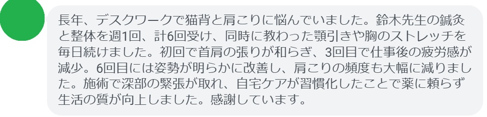 長年、デスクワークで猫背と肩こりに悩んでいました。鈴木先生の鍼灸と整体を週1回、計6回受け、同時に教わった顎引きや胸のストレッチを毎日続けました。初回で首肩の張りが和らぎ、3回目で仕事後の疲労感が減少。6回目には姿勢が明らかに改善し、肩こりの頻度も大幅に減りました。施術で深部の緊張が取れ、自宅ケアが習慣化したことで薬に頼らず生活の質が向上しました。感謝しています。
