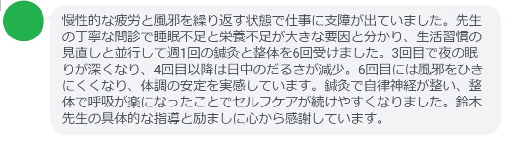 慢性的な疲労と風邪を繰り返す状態で仕事に支障が出ていました。先生の丁寧な問診で睡眠不足と栄養不足が大きな要因と分かり、生活習慣の見直しと並行して週1回の鍼灸と整体を6回受けました。3回目で夜の眠りが深くなり、4回目以降は日中のだるさが減少。6回目には風邪をひきにくくなり、体調の安定を実感しています。鍼灸で自律神経が整い、整体で呼吸が楽になったことでセルフケアが続けやすくなりました。鈴木先生の具体的な指導と励ましに心から感謝しています。