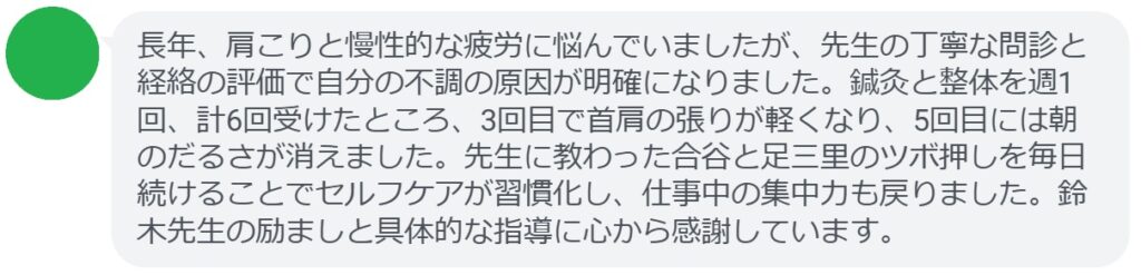 長年、肩こりと慢性的な疲労に悩んでいましたが、先生の丁寧な問診と経絡の評価で自分の不調の原因が明確になりました。鍼灸と整体を週1回、計6回受けたところ、3回目で首肩の張りが軽くなり、5回目には朝のだるさが消えました。先生に教わった合谷と足三里のツボ押しを毎日続けることでセルフケアが習慣化し、仕事中の集中力も戻りました。鈴木先生の励ましと具体的な指導に心から感謝しています。