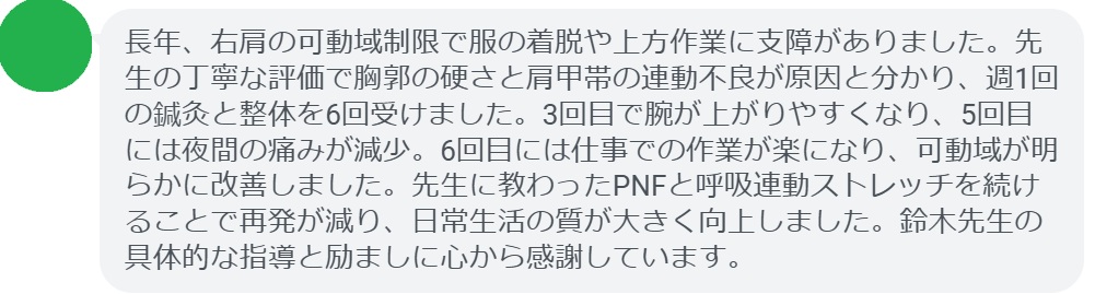 長年、右肩の可動域制限で服の着脱や上方作業に支障がありました。先生の丁寧な評価で胸郭の硬さと肩甲帯の連動不良が原因と分かり、週1回の鍼灸と整体を6回受けました。3回目で腕が上がりやすくなり、5回目には夜間の痛みが減少。6回目には仕事での作業が楽になり、可動域が明らかに改善しました。先生に教わったPNFと呼吸連動ストレッチを続けることで再発が減り、日常生活の質が大きく向上しました。鈴木先生の具体的な指導と励ましに心から感謝しています。