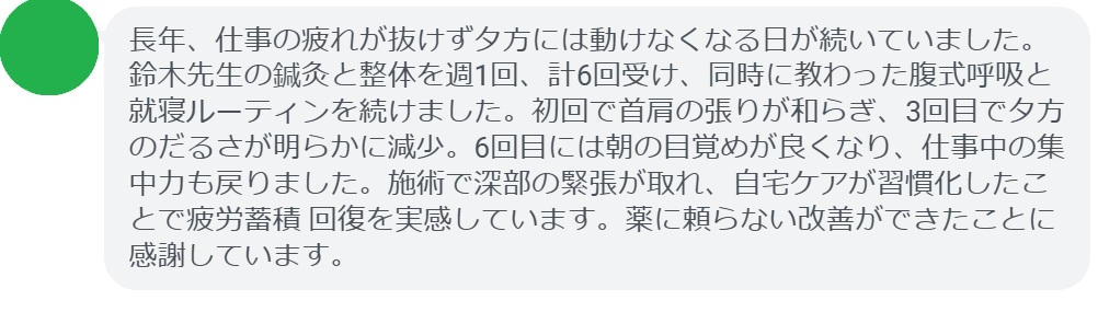 長年、仕事の疲れが抜けず夕方には動けなくなる日が続いていました。鈴木先生の鍼灸と整体を週1回、計6回受け、同時に教わった腹式呼吸と就寝ルーティンを続けました。初回で首肩の張りが和らぎ、3回目で夕方のだるさが明らかに減少。6回目には朝の目覚めが良くなり、仕事中の集中力も戻りました。施術で深部の緊張が取れ、自宅ケアが習慣化したことで疲労蓄積 回復を実感しています。薬に頼らない改善ができたことに感謝しています。