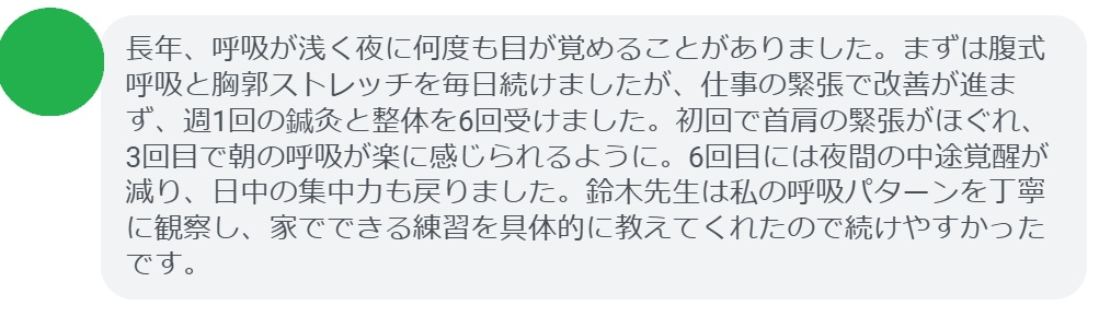 長年、呼吸が浅く夜に何度も目が覚めることがありました。まずは腹式呼吸と胸郭ストレッチを毎日続けましたが、仕事の緊張で改善が進まず、週1回の鍼灸と整体を6回受けました。初回で首肩の緊張がほぐれ、3回目で朝の呼吸が楽に感じられるように。6回目には夜間の中途覚醒が減り、日中の集中力も戻りました。鈴木先生は私の呼吸パターンを丁寧に観察し、家でできる練習を具体的に教えてくれたので続けやすかったです。
