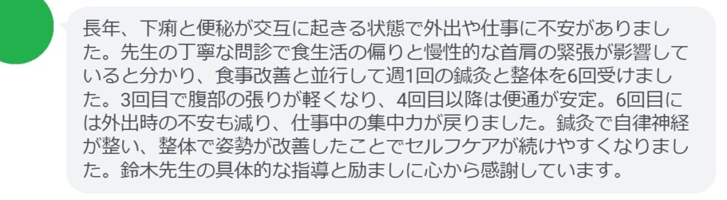 長年、下痢と便秘が交互に起きる状態で外出や仕事に不安がありました。先生の丁寧な問診で食生活の偏りと慢性的な首肩の緊張が影響していると分かり、食事改善と並行して週1回の鍼灸と整体を6回受けました。3回目で腹部の張りが軽くなり、4回目以降は便通が安定。6回目には外出時の不安も減り、仕事中の集中力が戻りました。鍼灸で自律神経が整い、整体で姿勢が改善したことでセルフケアが続けやすくなりました。鈴木先生の具体的な指導と励ましに心から感謝しています。