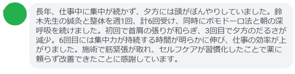 長年、仕事中に集中が続かず、夕方には頭がぼんやりしていました。鈴木先生の鍼灸と整体を週1回、計6回受け、同時にポモドーロ法と朝の深呼吸を続けました。初回で首肩の張りが和らぎ、3回目で夕方のだるさが減少。6回目には集中力が持続する時間が明らかに伸び、仕事の効率が上がりました。施術で筋緊張が取れ、セルフケアが習慣化したことで薬に頼らず改善できたことに感謝しています。