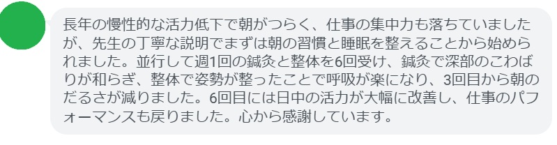 長年の慢性的な活力低下で朝がつらく、仕事の集中力も落ちていましたが、先生の丁寧な説明でまずは朝の習慣と睡眠を整えることから始められました。並行して週1回の鍼灸と整体を6回受け、鍼灸で深部のこわばりが和らぎ、整体で姿勢が整ったことで呼吸が楽になり、3回目から朝のだるさが減りました。6回目には日中の活力が大幅に改善し、仕事のパフォーマンスも戻りました。心から感謝しています。