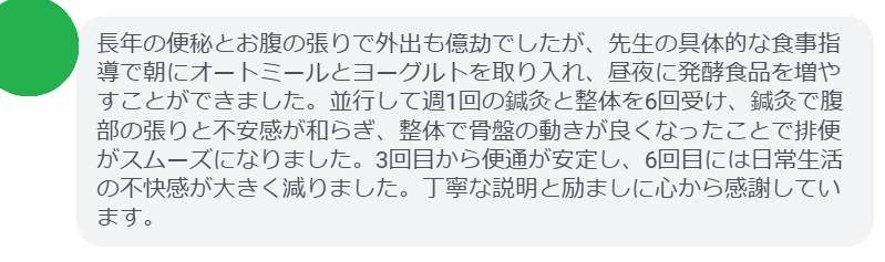 長年の便秘とお腹の張りで外出も億劫でしたが、先生の具体的な食事指導で朝にオートミールとヨーグルトを取り入れ、昼夜に発酵食品を増やすことができました。並行して週1回の鍼灸と整体を6回受け、鍼灸で腹部の張りと不安感が和らぎ、整体で骨盤の動きが良くなったことで排便がスムーズになりました。3回目から便通が安定し、6回目には日常生活の不快感が大きく減りました。丁寧な説明と励ましに心から感謝しています。
