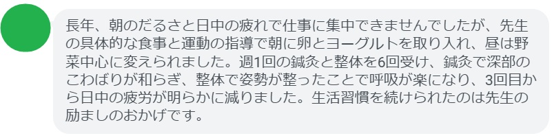 長年、朝のだるさと日中の疲れで仕事に集中できませんでしたが、先生の具体的な食事と運動の指導で朝に卵とヨーグルトを取り入れ、昼は野菜中心に変えられました。週1回の鍼灸と整体を6回受け、鍼灸で深部のこわばりが和らぎ、整体で姿勢が整ったことで呼吸が楽になり、3回目から日中の疲労が明らかに減りました。生活習慣を続けられたのは先生の励ましのおかげです。