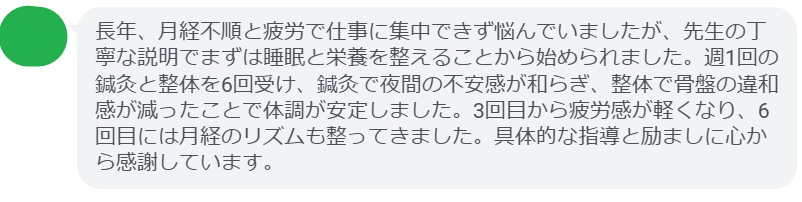 長年、月経不順と疲労で仕事に集中できず悩んでいましたが、先生の丁寧な説明でまずは睡眠と栄養を整えることから始められました。週1回の鍼灸と整体を6回受け、鍼灸で夜間の不安感が和らぎ、整体で骨盤の違和感が減ったことで体調が安定しました。3回目から疲労感が軽くなり、6回目には月経のリズムも整ってきました。具体的な指導と励ましに心から感謝しています。