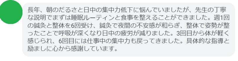 長年、朝のだるさと日中の集中力低下に悩んでいましたが、先生の丁寧な説明でまずは睡眠ルーティンと食事を整えることができました。週1回の鍼灸と整体を6回受け、鍼灸で夜間の不安感が和らぎ、整体で姿勢が整ったことで呼吸が深くなり日中の疲労が減りました。3回目から体が軽く感じられ、6回目には仕事中の集中力も戻ってきました。具体的な指導と励ましに心から感謝しています。