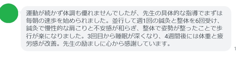 運動が続かず体調も優れませんでしたが、先生の具体的な指導でまずは毎朝の速歩を始められました。並行して週1回の鍼灸と整体を6回受け、鍼灸で慢性的な肩こりと不安感が和らぎ、整体で姿勢が整ったことで歩行が楽になりました。3回目から睡眠が深くなり、4週間後には体重と疲労感が改善。先生の励ましに心から感謝しています。